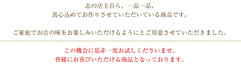 志の店主自ら、一品一品、真心込めてお作りさせていただいている商品です。ご家庭でお店の味をお楽しみいただけるようにとご用意させていただきました。この機会に是非一度お試しくださいませ。皆様にお喜びいただける商品となっております。